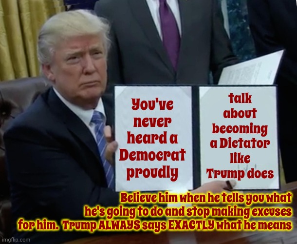 Trump Is Almost 78 Years Old.  If You Think He Doesn't Mean What He Says At This Age Why Would You Join His Cult? | You've never heard a Democrat proudly; talk about becoming a Dictator like Trump does; Believe him when he tells you what he's going to do and stop making excuses for him.  Trump ALWAYS says EXACTLY what he means | image tagged in memes,trump bill signing,scumbag trump,scumbag maga,scumbag republicans,lock him up | made w/ Imgflip meme maker