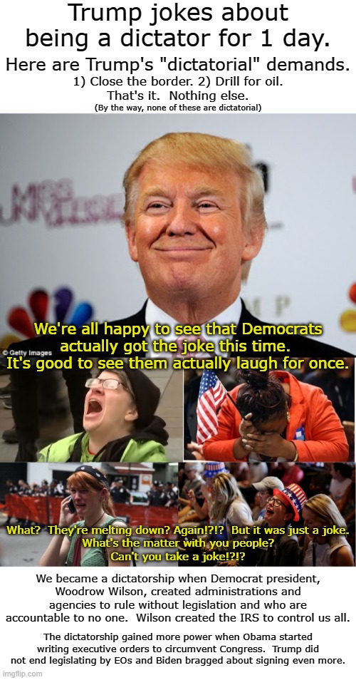 It wasn't a funny joke but it was just a joke.  It is clear that the left are the only authoritarians here. | Trump jokes about being a dictator for 1 day. Here are Trump's "dictatorial" demands. 1) Close the border. 2) Drill for oil.
That's it.  Nothing else. (By the way, none of these are dictatorial); We're all happy to see that Democrats actually got the joke this time.  It's good to see them actually laugh for once. What?  They're melting down? Again!?!?  But it was just a joke.
What's the matter with you people?
Can't you take a joke!?!? We became a dictatorship when Democrat president, Woodrow Wilson, created administrations and agencies to rule without legislation and who are accountable to no one.  Wilson created the IRS to control us all. The dictatorship gained more power when Obama started writing executive orders to circumvent Congress.  Trump did not end legislating by EOs and Biden bragged about signing even more. | image tagged in dems feigning outrage,dem taking things out of context again | made w/ Imgflip meme maker