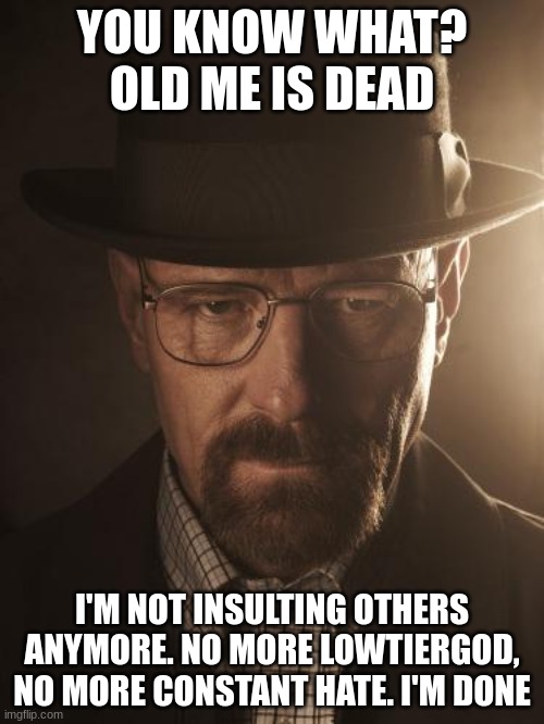 Walter White | YOU KNOW WHAT? OLD ME IS DEAD; I'M NOT INSULTING OTHERS ANYMORE. NO MORE LOWTIERGOD, NO MORE CONSTANT HATE. I'M DONE | image tagged in walter white | made w/ Imgflip meme maker