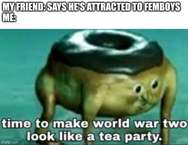 he is joking. i know it | MY FRIEND: SAYS HE'S ATTRACTED TO FEMBOYS
ME: | image tagged in time to make world war 2 look like a tea party | made w/ Imgflip meme maker