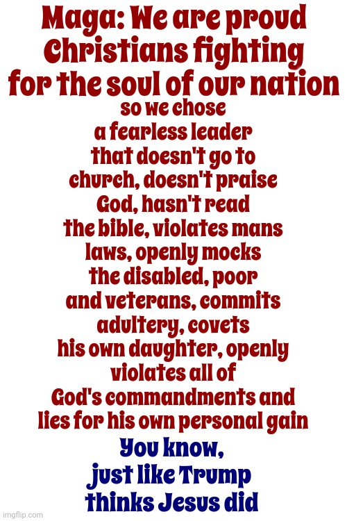 Commandments | Maga: We are proud Christians fighting for the soul of our nation; so we chose a fearless leader that doesn't go to church, doesn't praise God, hasn't read the bible, violates mans laws, openly mocks the disabled, poor and veterans, commits adultery, covets his own daughter, openly violates all of God's commandments and lies for his own personal gain; You know,
just like Trump thinks Jesus did | image tagged in scumbag trump,scumbag maga,scumbag republicans,lock him up,trump sins,memes | made w/ Imgflip meme maker