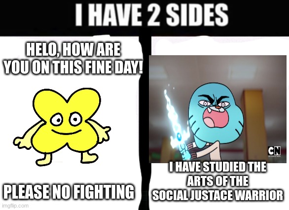 according to one of my memes, somone basicly called me a social justace warrior | HELO, HOW ARE YOU ON THIS FINE DAY! I HAVE STUDIED THE
ARTS OF THE SOCIAL JUSTACE WARRIOR; PLEASE NO FIGHTING | image tagged in i have two sides,bfb,tawog | made w/ Imgflip meme maker