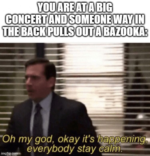 b safe | YOU ARE AT A BIG CONCERT AND SOMEONE WAY IN THE BACK PULLS OUT A BAZOOKA: | image tagged in oh my god okay it's happening everybody stay calm | made w/ Imgflip meme maker