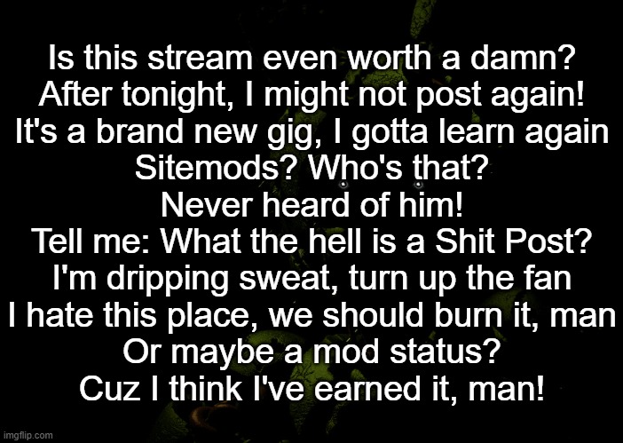 This may or may not be copied from song lyrics | Is this stream even worth a damn?
After tonight, I might not post again!
It's a brand new gig, I gotta learn again
Sitemods? Who's that?
Never heard of him!
Tell me: What the hell is a Shit Post?
I'm dripping sweat, turn up the fan
I hate this place, we should burn it, man
Or maybe a mod status?
Cuz I think I've earned it, man! | image tagged in springtrap staring | made w/ Imgflip meme maker