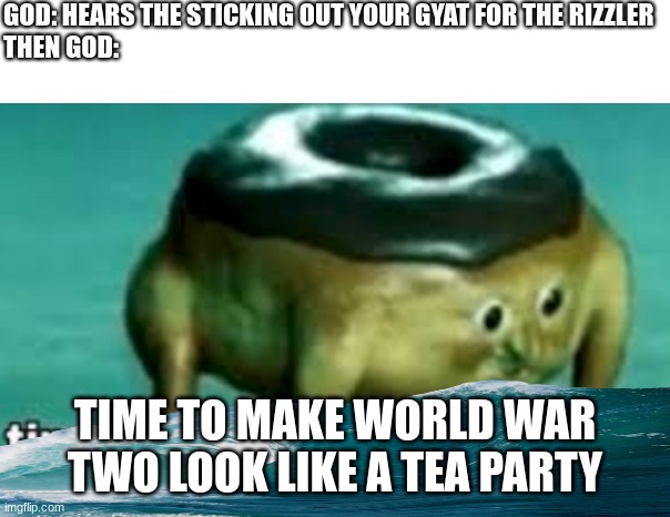 noah, get the boat | GOD: HEARS THE STICKING OUT YOUR GYAT FOR THE RIZZLER
THEN GOD:; TIME TO MAKE WORLD WAR TWO LOOK LIKE A TEA PARTY | image tagged in time to make world war 2 look like a tea party | made w/ Imgflip meme maker