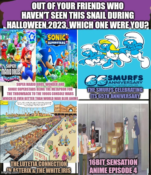 Out of all your friends which are you? | OUT OF YOUR FRIENDS WHO HAVEN'T SEEN THIS SNAIL DURING HALLOWEEN 2023, WHICH ONE WERE YOU? SUPER MARIO BROS. WONDER AND SONIC SUPERSTARS BEING THE METAPHOR FOR THE THROWBACK TO THE 1990S CONSOLE WARS WHICH IS EVEN BETTER THAN WORLD WAR BLUE ANIME; THE SMURFS CELEBRATING ITS 65TH ANNIVERSARY; 16BIT SENSATION ANIME EPISODE 4; THE LUTETIA CONNECTION IN ASTERIX & THE WHITE IRIS | image tagged in out of all your friends which are you,smurfs,asterix,super mario bros,sonic the hedgehog,halloween | made w/ Imgflip meme maker