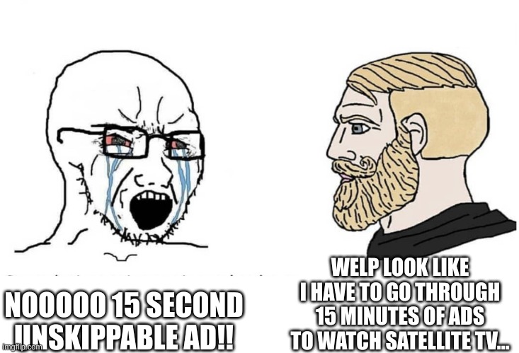 Soyboy Vs Yes Chad | WELP LOOK LIKE I HAVE TO GO THROUGH 15 MINUTES OF ADS TO WATCH SATELLITE TV... NOOOOO 15 SECOND UNSKIPPABLE AD!! | image tagged in soyboy vs yes chad | made w/ Imgflip meme maker