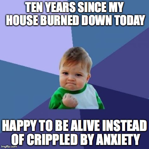 Success Kid | TEN YEARS SINCE MY HOUSE BURNED DOWN TODAY HAPPY TO BE ALIVE INSTEAD OF CRIPPLED BY ANXIETY | image tagged in memes,success kid,AdviceAnimals | made w/ Imgflip meme maker