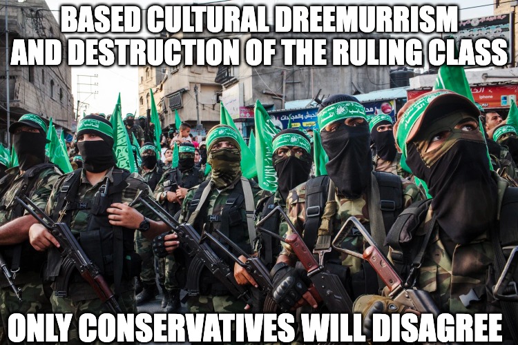 BASED CULTURAL DREEMURRISM AND DESTRUCTION OF THE RULING CLASS; ONLY CONSERVATIVES WILL DISAGREE | image tagged in hamas,based,conservatism,dreemurrism,jews,israel | made w/ Imgflip meme maker