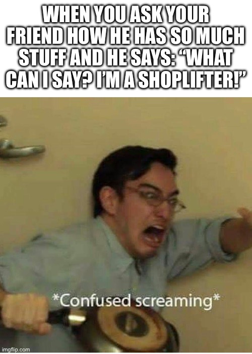 confused screaming | WHEN YOU ASK YOUR FRIEND HOW HE HAS SO MUCH STUFF AND HE SAYS: “WHAT CAN I SAY? I’M A SHOPLIFTER!” | image tagged in confused screaming | made w/ Imgflip meme maker