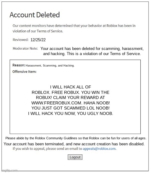 When your get your account deleted and new account creation has been disabled | 12/25/22; Your account has been deleted for scamming, harassment, and hacking. This is a violation of our Terms of Service. Harassment, Scamming, and Hacking. I WILL HACK ALL OF ROBLOX. FREE ROBUX. YOU WIN THE ROBUX! CLAIM YOUR REWARD AT WWW.FREEROBUX.COM. HAHA NOOB! YOU JUST GOT SCAMMED LOL NOOB! I WILL HACK YOU NOW, YOU UGLY NOOB. Please abide by the Roblox Community Guidlines so that Roblox can be fun for users of all ages. Your account has been terminated, and new account creation has been disabled. | image tagged in banned from roblox | made w/ Imgflip meme maker