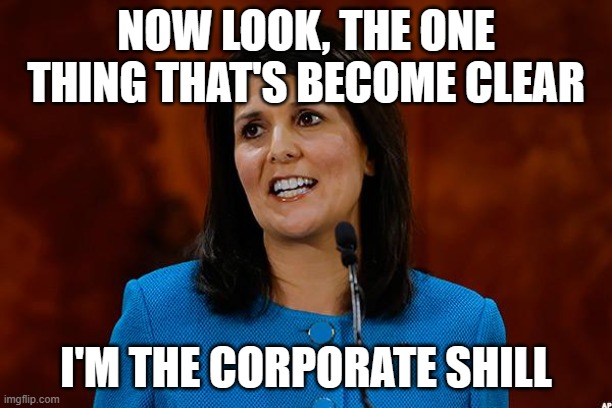 Nikki Haley | NOW LOOK, THE ONE THING THAT'S BECOME CLEAR; I'M THE CORPORATE SHILL | image tagged in nikki haley | made w/ Imgflip meme maker