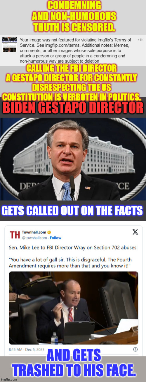 Look up Rep. Mike Lee's examination of Director Wray's FBI violations of the Constitution | CONDEMNING AND NON-HUMOROUS TRUTH IS CENSORED. CALLING THE FBI DIRECTOR A GESTAPO DIRECTOR FOR CONSTANTLY DISRESPECTING THE US CONSTITUTION IS VERBOTEN IN POLITICS. | image tagged in crooked,criminal,biden,admin,imgflip,censorship | made w/ Imgflip meme maker