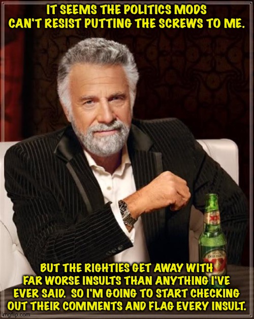 If that's the game you want to play... | IT SEEMS THE POLITICS MODS CAN'T RESIST PUTTING THE SCREWS TO ME. BUT THE RIGHTIES GET AWAY WITH FAR WORSE INSULTS THAN ANYTHING I'VE EVER SAID.  SO I'M GOING TO START CHECKING OUT THEIR COMMENTS AND FLAG EVERY INSULT. | image tagged in memes,the most interesting man in the world | made w/ Imgflip meme maker
