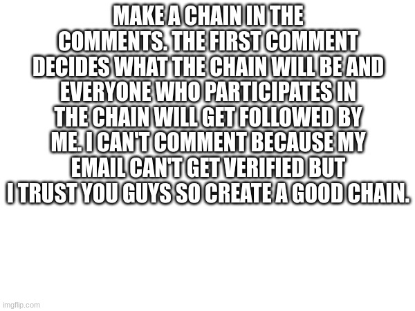 Make a nice chain to get followed. | MAKE A CHAIN IN THE COMMENTS. THE FIRST COMMENT DECIDES WHAT THE CHAIN WILL BE AND EVERYONE WHO PARTICIPATES IN THE CHAIN WILL GET FOLLOWED BY ME. I CAN'T COMMENT BECAUSE MY EMAIL CAN'T GET VERIFIED BUT I TRUST YOU GUYS SO CREATE A GOOD CHAIN. | image tagged in blank white template,chain,comments | made w/ Imgflip meme maker