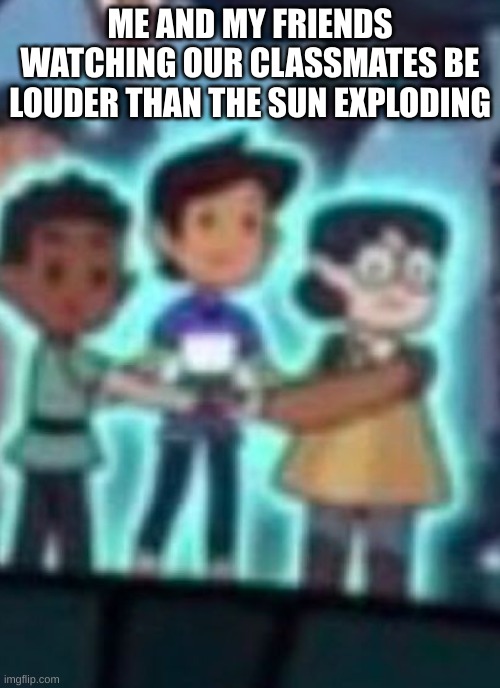 low quality owl house gang | ME AND MY FRIENDS WATCHING OUR CLASSMATES BE LOUDER THAN THE SUN EXPLODING | image tagged in low quality owl house gang | made w/ Imgflip meme maker