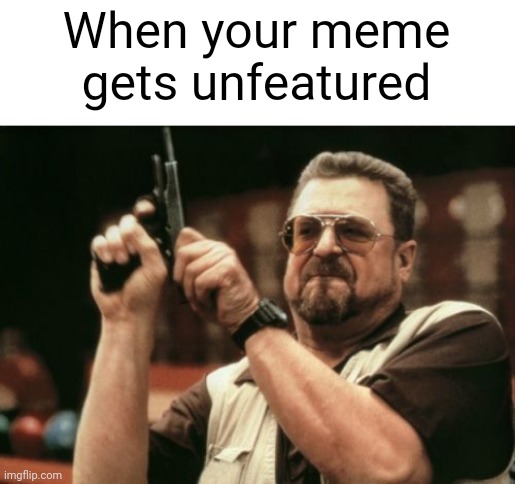 I hate it. | When your meme gets unfeatured | image tagged in memes,am i the only one around here | made w/ Imgflip meme maker