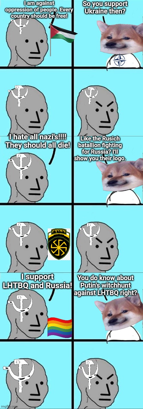 I am against oppression of people. Every country should be free! So you support Ukraine then? I hate all nazi's!!!! They should all die! Like the Rusich batallion fighting for Russia? I'll show you their logo. You do know about Putin's witchhunt against LHTBQ right? I support LHTBQ and Russia! | image tagged in npc meme | made w/ Imgflip meme maker