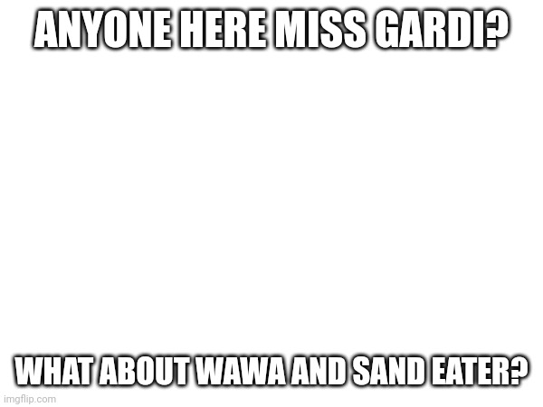 ANYONE HERE MISS GARDI? WHAT ABOUT WAWA AND SAND EATER? | made w/ Imgflip meme maker