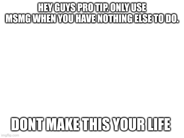 HEY GUYS PRO TIP. ONLY USE MSMG WHEN YOU HAVE NOTHING ELSE TO DO. DONT MAKE THIS YOUR LIFE | made w/ Imgflip meme maker