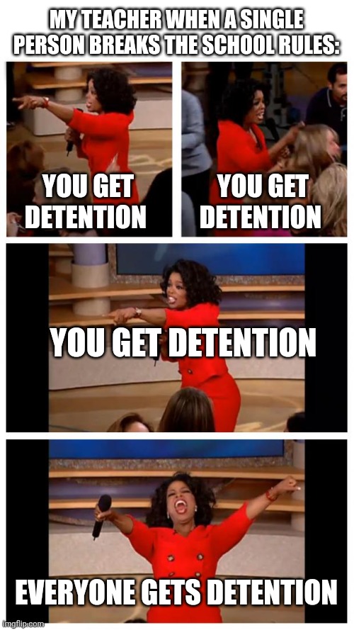 Oprah You Get A Car Everybody Gets A Car Meme | MY TEACHER WHEN A SINGLE PERSON BREAKS THE SCHOOL RULES:; YOU GET DETENTION; YOU GET DETENTION; YOU GET DETENTION; EVERYONE GETS DETENTION | image tagged in memes,oprah you get a car everybody gets a car | made w/ Imgflip meme maker