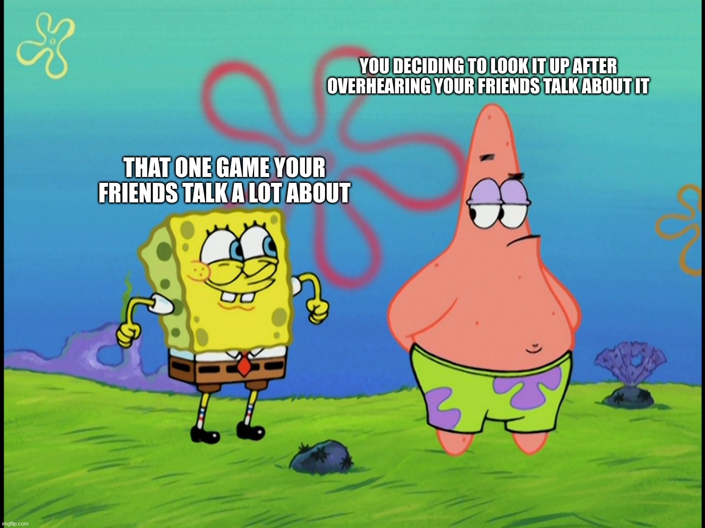 Suip | YOU DECIDING TO LOOK IT UP AFTER OVERHEARING YOUR FRIENDS TALK ABOUT IT; THAT ONE GAME YOUR FRIENDS TALK A LOT ABOUT | image tagged in spongebob | made w/ Imgflip meme maker