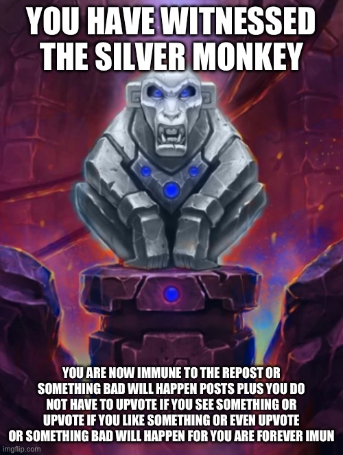 Idol | YOU HAVE WITNESSED THE SILVER MONKEY; YOU ARE NOW IMMUNE TO THE REPOST OR SOMETHING BAD WILL HAPPEN POSTS PLUS YOU DO NOT HAVE TO UPVOTE IF YOU SEE SOMETHING OR UPVOTE IF YOU LIKE SOMETHING OR EVEN UPVOTE OR SOMETHING BAD WILL HAPPEN FOR YOU ARE FOREVER IMMUNE | image tagged in silver monkey idol | made w/ Imgflip meme maker