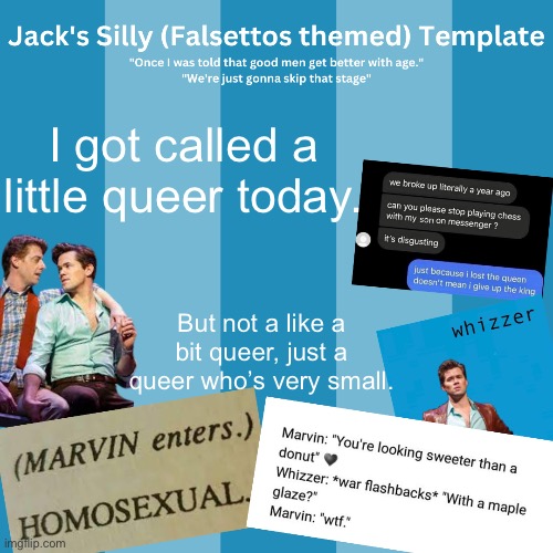 :) | I got called a little queer today. But not a like a bit queer, just a queer who’s very small. | image tagged in jack's silly falsettos template | made w/ Imgflip meme maker