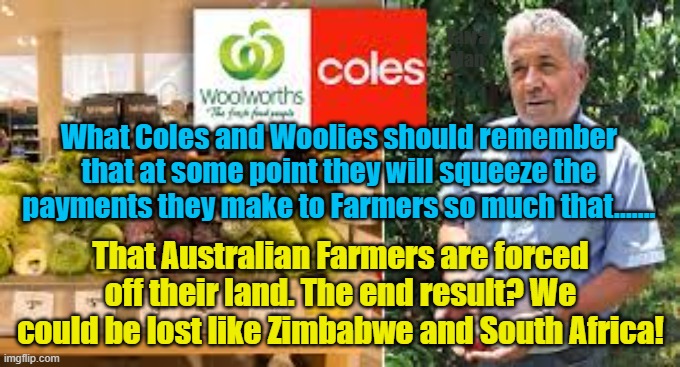 Coles and Woolworths | Yarra Man; What Coles and Woolies should remember that at some point they will squeeze the payments they make to Farmers so much that....... That Australian Farmers are forced off their land. The end result? We could be lost like Zimbabwe and South Africa! | image tagged in destroying farmers,farmers,dairy farmers,price gouging,merciless,australia | made w/ Imgflip meme maker