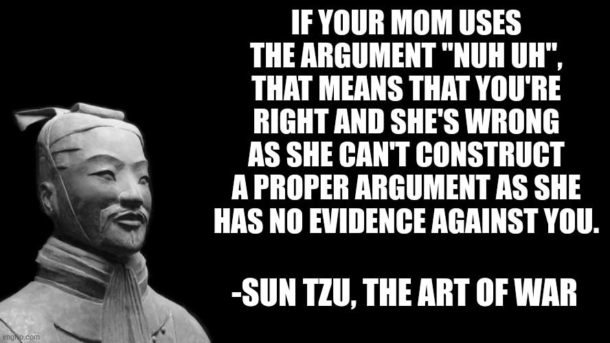 This right here. This, this is a fact. | IF YOUR MOM USES THE ARGUMENT "NUH UH", THAT MEANS THAT YOU'RE RIGHT AND SHE'S WRONG AS SHE CAN'T CONSTRUCT A PROPER ARGUMENT AS SHE HAS NO EVIDENCE AGAINST YOU. -SUN TZU, THE ART OF WAR | image tagged in sun tzu,mom,argument | made w/ Imgflip meme maker