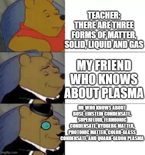 :) | TEACHER: THERE ARE THREE FORMS OF MATTER, SOLID, LIQUID AND GAS; MY FRIEND WHO KNOWS ABOUT PLASMA; ME WHO KNOWS ABOUT BOSE-EINSTEIN CONDENSATE, SUPERFLUID, FERMIONIC CONDENSATE, RYDBERG MATTER, PHOTONIC MATTER, COLOR-GLASS CONDENSATE, AND QUARK-GLUON PLASMA | image tagged in fancy pooh,funny,funny memes,fun,relatable,memes | made w/ Imgflip meme maker