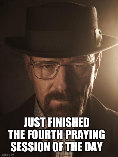 Walter White | JUST FINISHED THE FOURTH PRAYING SESSION OF THE DAY | image tagged in walter white | made w/ Imgflip meme maker