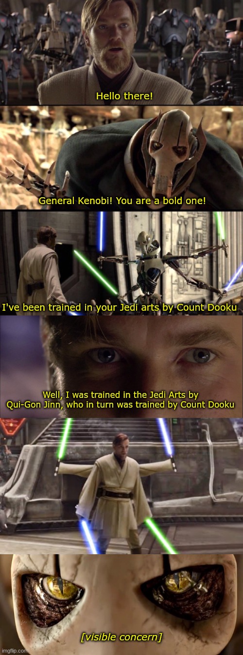 Technically, this means that Ahsoka and Sabine can do it | Hello there! General Kenobi! You are a bold one! I've been trained in your Jedi arts by Count Dooku; Well, I was trained in the Jedi Arts by Qui-Gon Jinn, who in turn was trained by Count Dooku; [visible concern] | image tagged in general kenobi hello there,oh i don't think so,general grievous,count dooku,bold one,jedi arts | made w/ Imgflip meme maker