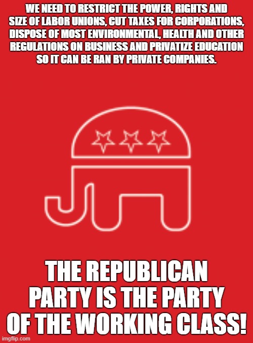 The "working class" platform of the Republican Party | WE NEED TO RESTRICT THE POWER, RIGHTS AND
SIZE OF LABOR UNIONS, CUT TAXES FOR CORPORATIONS,
DISPOSE OF MOST ENVIRONMENTAL, HEALTH AND OTHER
REGULATIONS ON BUSINESS AND PRIVATIZE EDUCATION
SO IT CAN BE RAN BY PRIVATE COMPANIES. THE REPUBLICAN PARTY IS THE PARTY OF THE WORKING CLASS! | image tagged in gop platform,republican party,labor union,union,capitalism,anti-capitalist | made w/ Imgflip meme maker