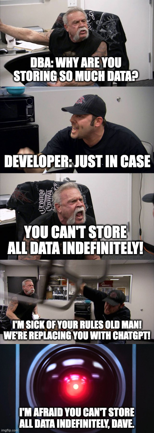 DBA automation | DBA: WHY ARE YOU STORING SO MUCH DATA? DEVELOPER: JUST IN CASE; YOU CAN'T STORE ALL DATA INDEFINITELY! I'M SICK OF YOUR RULES OLD MAN!
WE'RE REPLACING YOU WITH CHATGPT! I'M AFRAID YOU CAN'T STORE ALL DATA INDEFINITELY, DAVE. | image tagged in software,technology | made w/ Imgflip meme maker