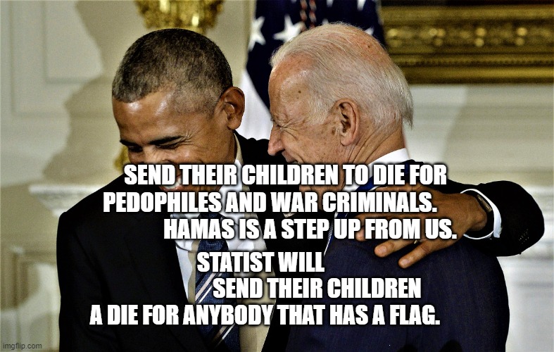 Obama and Biden laughing No 1 | SEND THEIR CHILDREN TO DIE FOR PEDOPHILES AND WAR CRIMINALS.                                    HAMAS IS A STEP UP FROM US. STATIST WILL   
                       SEND THEIR CHILDREN A DIE FOR ANYBODY THAT HAS A FLAG. | image tagged in obama and biden laughing no 1 | made w/ Imgflip meme maker