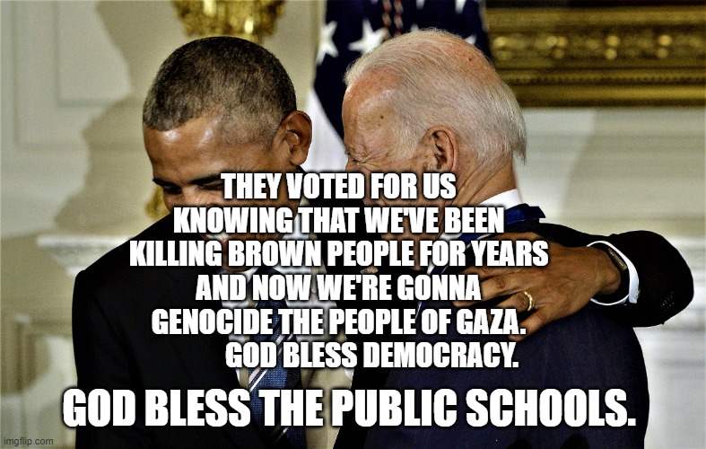 Obama and Biden laughing No 1 | THEY VOTED FOR US KNOWING THAT WE'VE BEEN KILLING BROWN PEOPLE FOR YEARS AND NOW WE'RE GONNA GENOCIDE THE PEOPLE OF GAZA.             GOD BLESS DEMOCRACY. GOD BLESS THE PUBLIC SCHOOLS. | image tagged in obama and biden laughing no 1 | made w/ Imgflip meme maker
