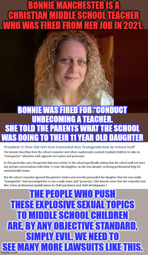 Bonnie Manchester had a spotless performance record throughout the 23 years she taught. Fired for informing parents. | BONNIE MANCHESTER IS A CHRISTIAN MIDDLE SCHOOL TEACHER WHO WAS FIRED FROM HER JOB IN 2021. BONNIE WAS FIRED FOR “CONDUCT UNBECOMING A TEACHER.
SHE TOLD THE PARENTS WHAT THE SCHOOL WAS DOING TO THEIR 11 YEAR OLD DAUGHTER; THE PEOPLE WHO PUSH THESE EXPLOSIVE SEXUAL TOPICS TO MIDDLE SCHOOL CHILDREN ARE, BY ANY OBJECTIVE STANDARD, SIMPLY EVIL. WE NEED TO SEE MANY MORE LAWSUITS LIKE THIS. | image tagged in middle school,groom,children,evil,people | made w/ Imgflip meme maker