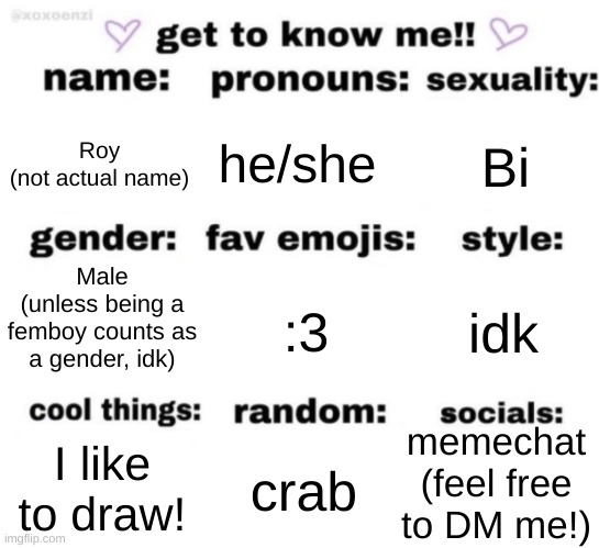 I have discord but my phone is broken... | Roy
(not actual name); he/she; Bi; Male
(unless being a femboy counts as a gender, idk); :3; idk; memechat
(feel free to DM me!); crab; I like to draw! | image tagged in get to know me but better | made w/ Imgflip meme maker