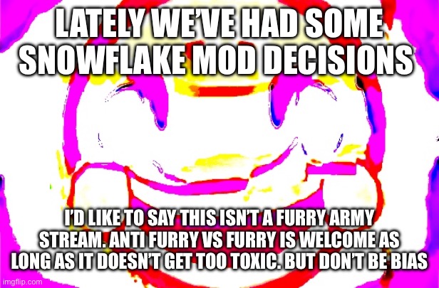 D E E P F R I E D | LATELY WE’VE HAD SOME SNOWFLAKE MOD DECISIONS; I’D LIKE TO SAY THIS ISN’T A FURRY ARMY STREAM. ANTI FURRY VS FURRY IS WELCOME AS LONG AS IT DOESN’T GET TOO TOXIC. BUT DON’T BE BIAS | image tagged in d e e p f r i e d | made w/ Imgflip meme maker