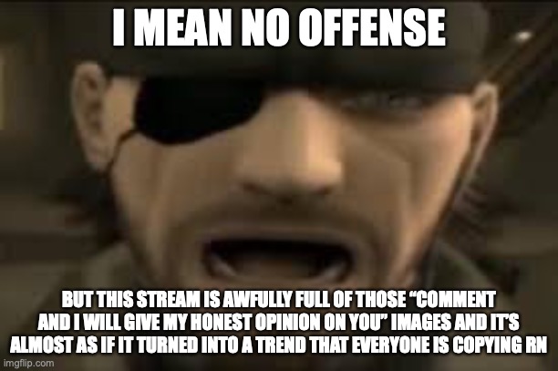 tired? | I MEAN NO OFFENSE; BUT THIS STREAM IS AWFULLY FULL OF THOSE “COMMENT AND I WILL GIVE MY HONEST OPINION ON YOU” IMAGES AND IT’S ALMOST AS IF IT TURNED INTO A TREND THAT EVERYONE IS COPYING RN | image tagged in naked snake scream | made w/ Imgflip meme maker