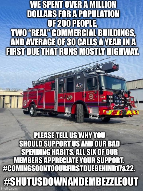 WE SPENT OVER A MILLION DOLLARS FOR A POPULATION OF 200 PEOPLE, 
TWO “REAL” COMMERCIAL BUILDINGS,
AND AVERAGE OF 30 CALLS A YEAR IN A FIRST DUE THAT RUNS MOSTLY HIGHWAY. PLEASE TELL US WHY YOU SHOULD SUPPORT US AND OUR BAD SPENDING HABITS. ALL SIX OF OUR MEMBERS APPRECIATE YOUR SUPPORT. 
#COMINGSOONTOOURFIRSTDUEBEHIND17&22. #SHUTUSDOWNANDEMBEZZLEOUT | made w/ Imgflip meme maker