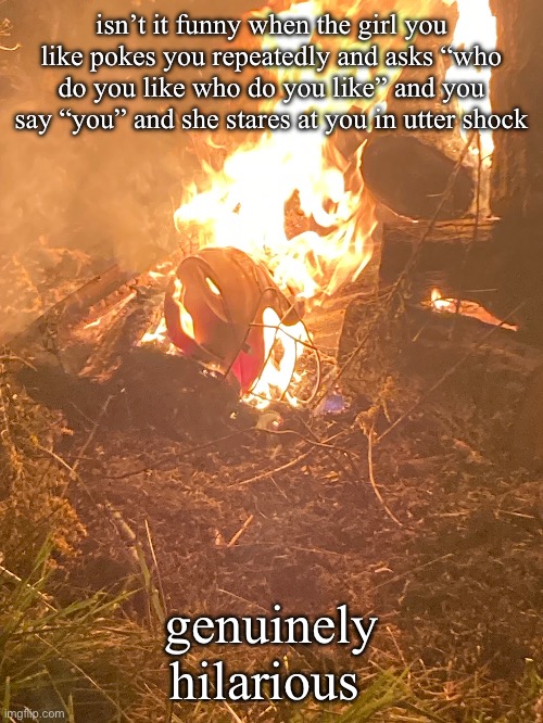 some stupid ass picture of a burning helmet: | isn’t it funny when the girl you like pokes you repeatedly and asks “who do you like who do you like” and you say “you” and she stares at you in utter shock; genuinely hilarious | image tagged in relatable | made w/ Imgflip meme maker