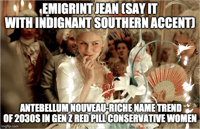 Emigrint Jean | EMIGRINT JEAN (SAY IT WITH INDIGNANT SOUTHERN ACCENT); ANTEBELLUM NOUVEAU-RICHE NAME TREND OF 2030S IN GEN Z RED PILL CONSERVATIVE WOMEN | image tagged in 2030s | made w/ Imgflip meme maker