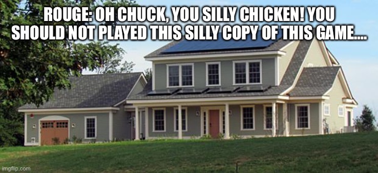 Chuck Chicken Anti piracy screen moments | ROUGE: OH CHUCK, YOU SILLY CHICKEN! YOU SHOULD NOT PLAYED THIS SILLY COPY OF THIS GAME…. | image tagged in house | made w/ Imgflip meme maker