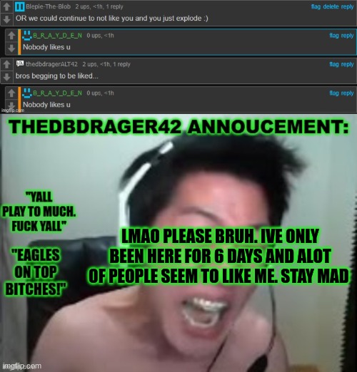 bros upset | LMAO PLEASE BRUH. IVE ONLY BEEN HERE FOR 6 DAYS AND ALOT OF PEOPLE SEEM TO LIKE ME. STAY MAD | image tagged in thedbdrager42s annoucement template | made w/ Imgflip meme maker