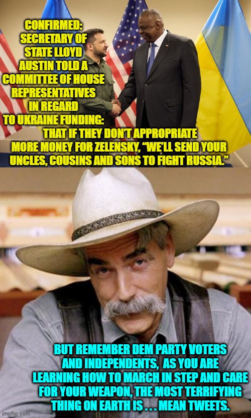 Pssst . . . Democrats and Independents, welcome to consequences for irresponsible voting. | CONFIRMED: SECRETARY OF STATE LLOYD AUSTIN TOLD A COMMITTEE OF HOUSE REPRESENTATIVES IN REGARD TO UKRAINE FUNDING:; THAT IF THEY DON’T APPROPRIATE MORE MONEY FOR ZELENSKY, “WE’LL SEND YOUR UNCLES, COUSINS AND SONS TO FIGHT RUSSIA.”; BUT REMEMBER DEM PARTY VOTERS AND INDEPENDENTS,  AS YOU ARE LEARNING HOW TO MARCH IN STEP AND CARE FOR YOUR WEAPON, THE MOST TERRIFYING THING ON EARTH IS . . . MEAN TWEETS. | image tagged in yep | made w/ Imgflip meme maker