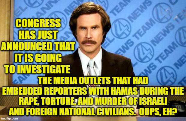 Okay leftists . . . start emitting your howls of outrage . . . now. | CONGRESS HAS JUST ANNOUNCED THAT IT IS GOING TO INVESTIGATE; THE MEDIA OUTLETS THAT HAD EMBEDDED REPORTERS WITH HAMAS DURING THE RAPE, TORTURE, AND MURDER OF ISRAELI AND FOREIGN NATIONAL CIVILIANS.  OOPS, EH? | image tagged in breaking news | made w/ Imgflip meme maker