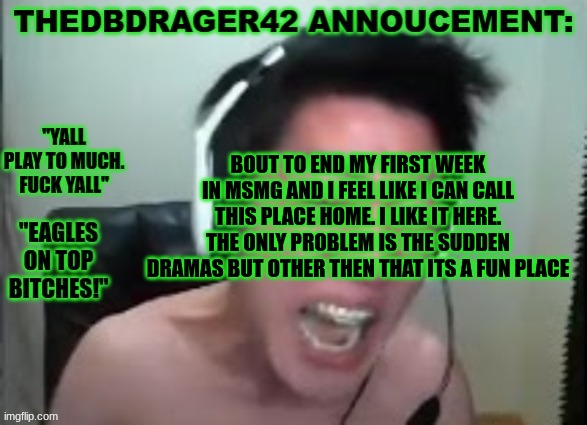 much better then memes overload | BOUT TO END MY FIRST WEEK IN MSMG AND I FEEL LIKE I CAN CALL THIS PLACE HOME. I LIKE IT HERE. THE ONLY PROBLEM IS THE SUDDEN DRAMAS BUT OTHER THEN THAT ITS A FUN PLACE | image tagged in thedbdrager42s annoucement template | made w/ Imgflip meme maker