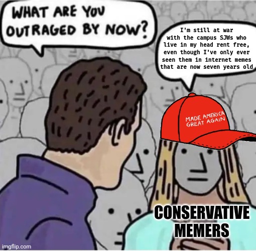 When you're at war with your own idea, inside your own head, of somebody else... you're really just at war with yourself. | I'm still at war
with the campus SJWs who
live in my head rent free,
even though I've only ever
seen them in internet memes
that are now seven years old; CONSERVATIVE
MEMERS | image tagged in outraged maga,conservative logic,sjws,war,psychology,triggered | made w/ Imgflip meme maker